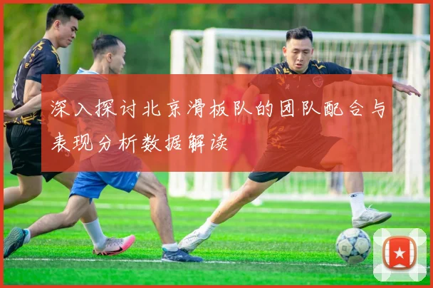 深入探讨北京滑板队的团队配合与表现分析数据解读