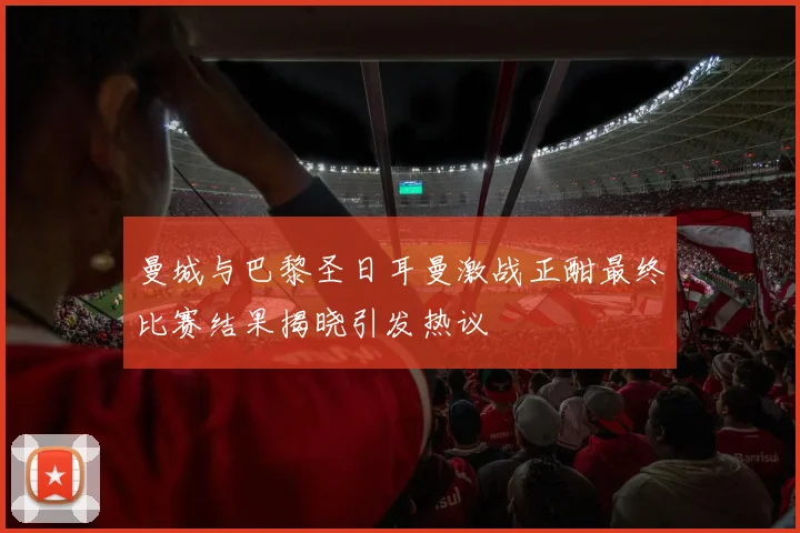曼城与巴黎圣日耳曼激战正酣最终比赛结果揭晓引发热议