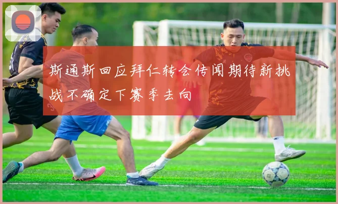 斯通斯回应拜仁转会传闻期待新挑战不确定下赛季去向