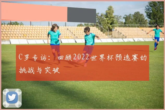 C罗专访：回顾2022世界杯预选赛的挑战与突破