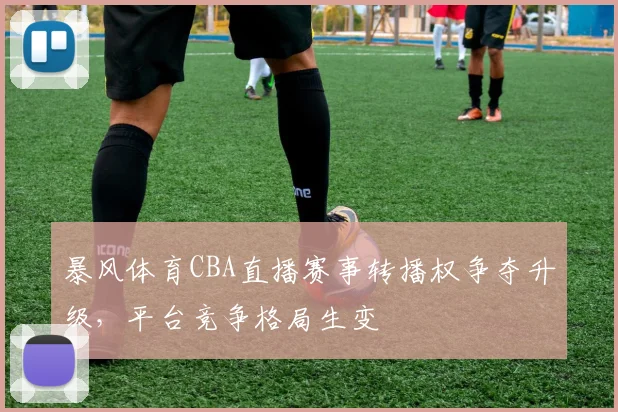 暴风体育CBA直播赛事转播权争夺升级，平台竞争格局生变