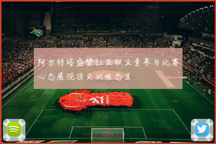 阿尔特塔盛赞拉亚职业素养与比赛心态展现顶尖训练态度
