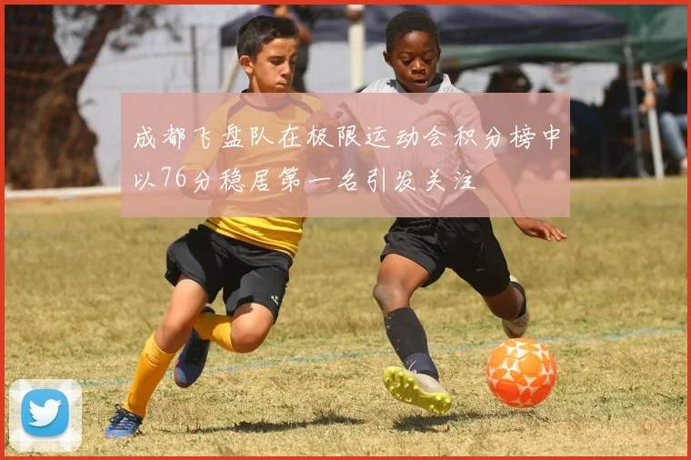 成都飞盘队在极限运动会积分榜中以76分稳居第一名引发关注