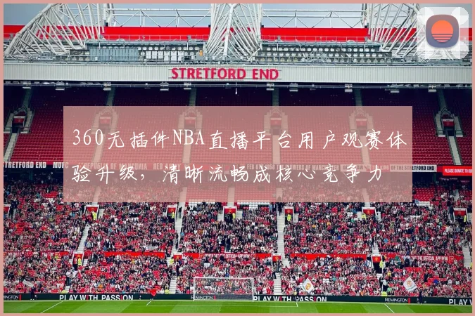 360无插件NBA直播平台用户观赛体验升级，清晰流畅成核心竞争力