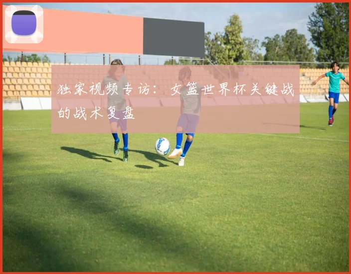 独家视频专访：女篮世界杯关键战的战术复盘