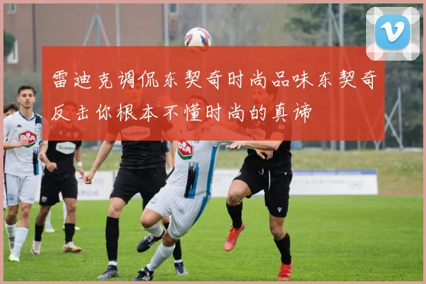 雷迪克调侃东契奇时尚品味东契奇反击你根本不懂时尚的真谛