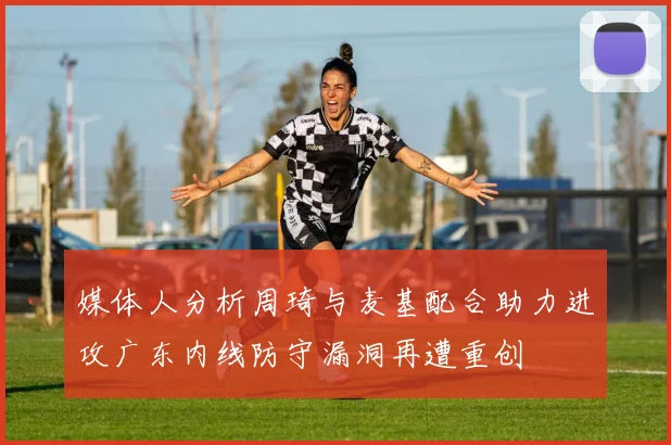 媒体人分析周琦与麦基配合助力进攻广东内线防守漏洞再遭重创