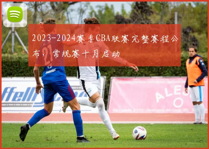 2023-2024赛季CBA联赛完整赛程公布，常规赛十月启动
