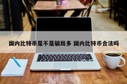 国内比特币是不是骗局多 国内比特币合法吗