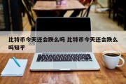比特币今天还会跌么吗 比特币今天还会跌么吗知乎