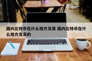 国内比特币在什么地方交易 国内比特币在什么地方交易的