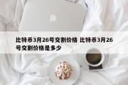 比特币3月26号交割价格 比特币3月26号交割价格是多少