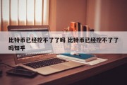 比特币已经挖不了了吗 比特币已经挖不了了吗知乎